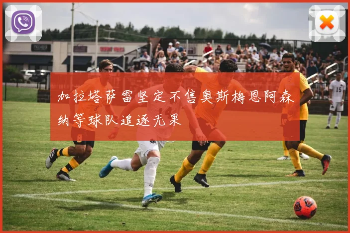 加拉塔萨雷坚定不售奥斯梅恩阿森纳等球队追逐无果