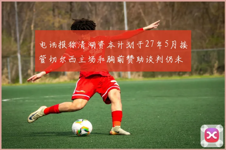 电讯报称清湖资本计划于27年5月接管切尔西主场和胸前赞助谈判仍未取得进展