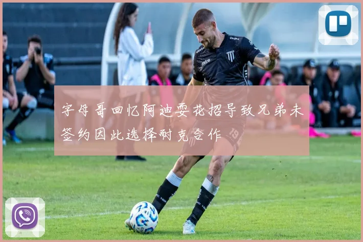 字母哥回忆阿迪耍花招导致兄弟未签约因此选择耐克合作