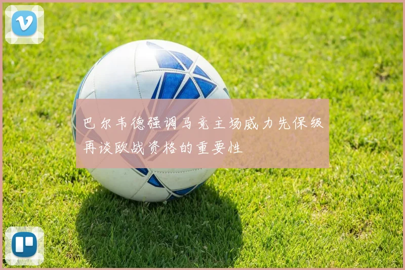 巴尔韦德强调马竞主场威力先保级再谈欧战资格的重要性