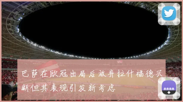 巴萨在欧冠出局后放弃拉什福德买断但其表现引发新考虑