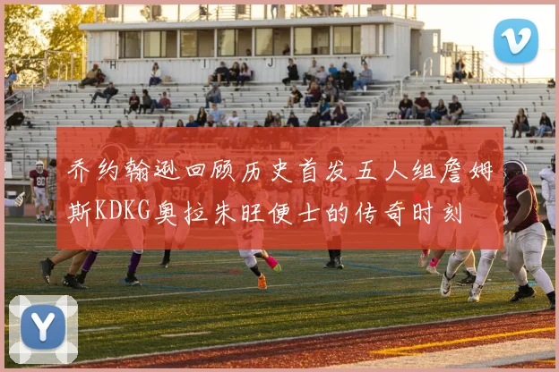 乔约翰逊回顾历史首发五人组詹姆斯KDKG奥拉朱旺便士的传奇时刻