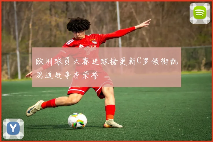 欧洲球员大赛进球榜更新C罗领衔凯恩追赶争夺荣誉